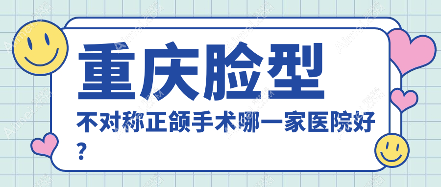 重庆脸型不对称正颌手术哪一家医院好？重庆凸嘴正颌手术/龅牙正颌手术可选这些