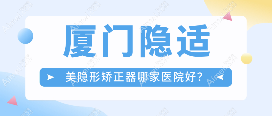 厦门隐适美隐形矫正器哪家医院好？厦门隐适美隐形矫正器的医院有思明美可普天使/思明悦妍
