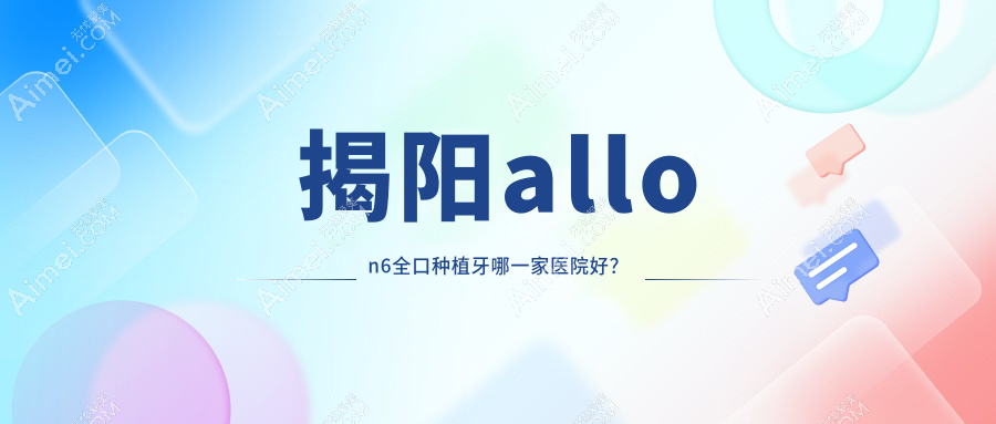 揭阳allon6全口种植牙哪一家医院好？揭阳全口即刻负重种植牙/全口即刻种植牙挑选这几家