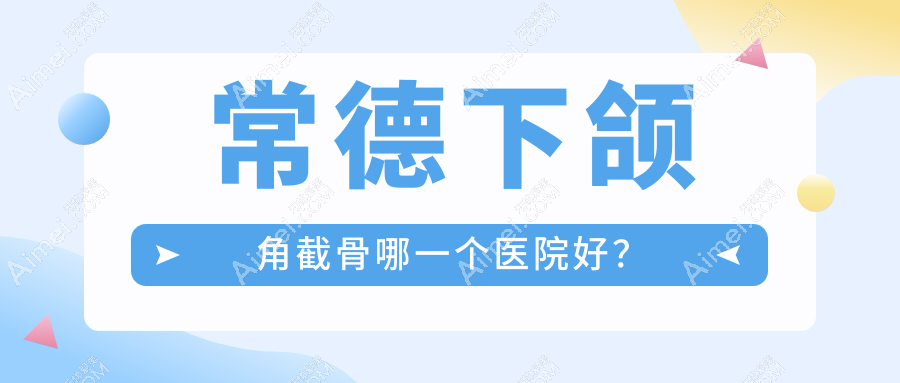 常德下颌角截骨哪一个医院好？伊丽莎白、曹家、美莱等这10家技术很好