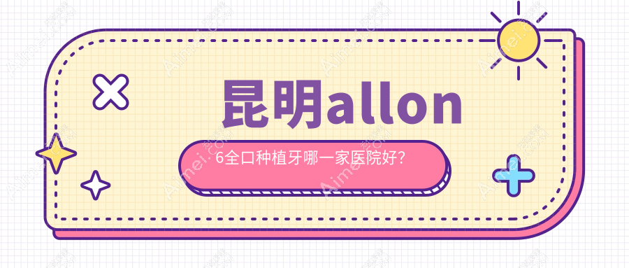 昆明allon6全口种植牙哪一家医院好？昆明全口即刻负重种植牙/全口种植牙挑选这几个