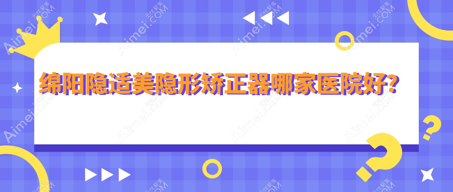 绵阳隐适美隐形矫正器哪家医院好？绵阳隐适美隐形矫正器的医院有涪城独言长兴/经开国泰艺蓉