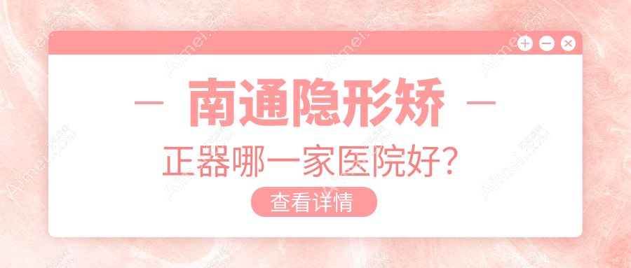 南通隱形矯正器哪一家醫(yī)院好？排名前十醫(yī)院有啟東植得/江蘇牙衛(wèi)士