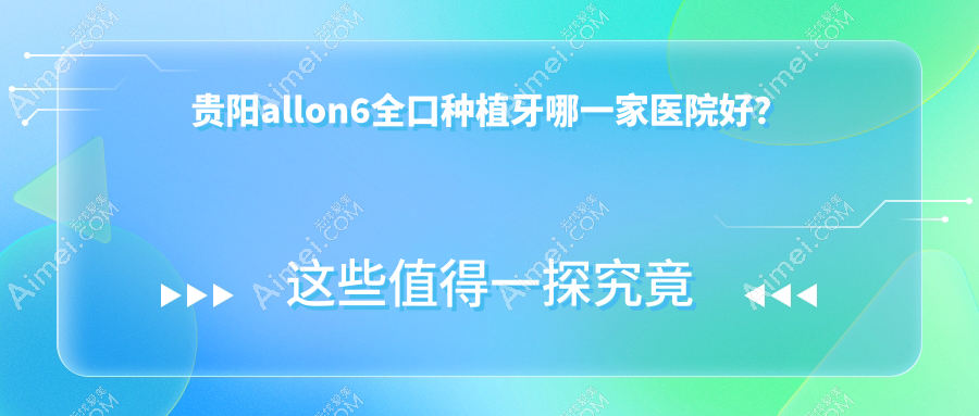 贵阳allon6全口种植牙哪一家医院好？贵阳全口即刻种植牙/全口即刻负重种植牙甄选这几个