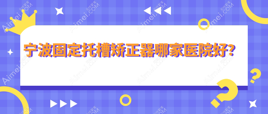 宁波固定托槽矫正器哪家医院好？宁波隐形矫正器/舌侧矫正器甄选这些
