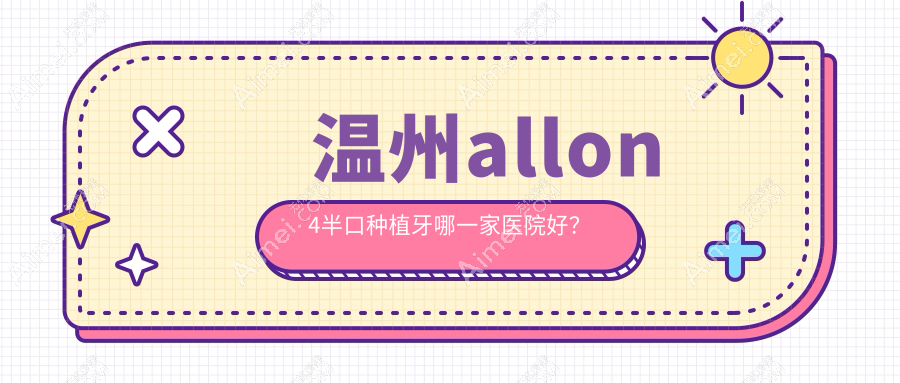 温州allon4半口种植牙哪一家医院好？排名前十医院有鹿城蓝芽/爱牙故事