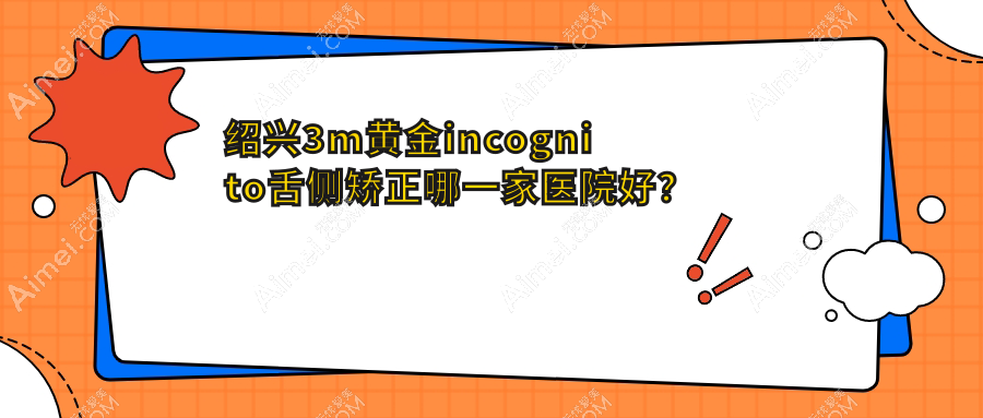 绍兴3m黄金incognito舌侧矫正哪一家医院好？排名前十医院有诸暨牙名仕/嵊州加美