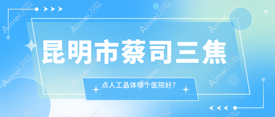 昆明市蔡司三焦点人工晶体哪个医院好？2024排行榜:康特森/华厦眼科/普瑞等上榜！附价目表