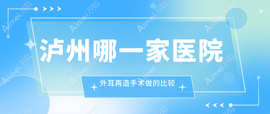 泸州哪一家医院外耳再造手术做的比较好？全新泸州外耳再造排名榜TOP五医院发布