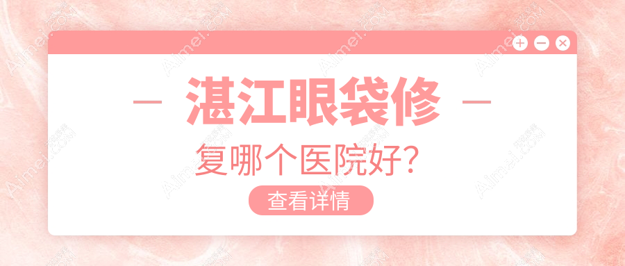 湛江眼袋修复哪个医院好？2024排名榜:康特美/华美/玛利亚等入围！附价格表