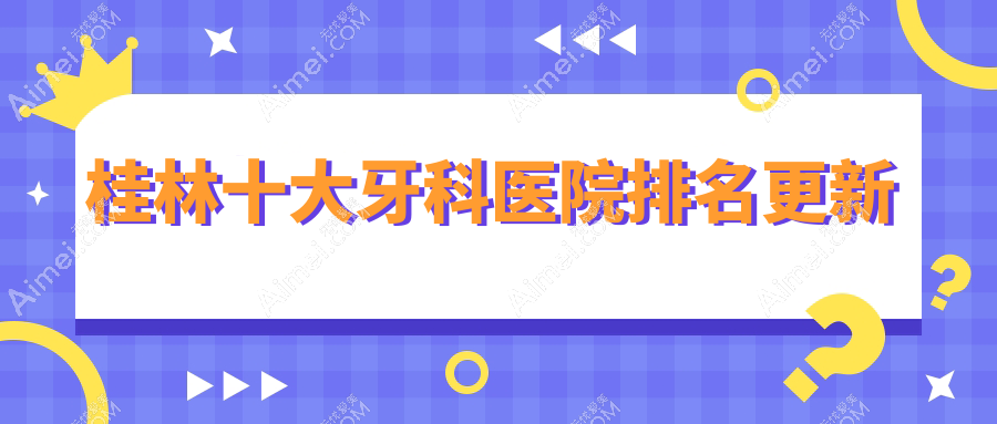 桂林十大牙科医院排名更新，地址坐落在桂林七星区/象山区/阳朔县