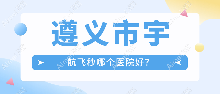 遵义市宇航飞秒哪个医院好？特选一家当地技术不低的整形机构