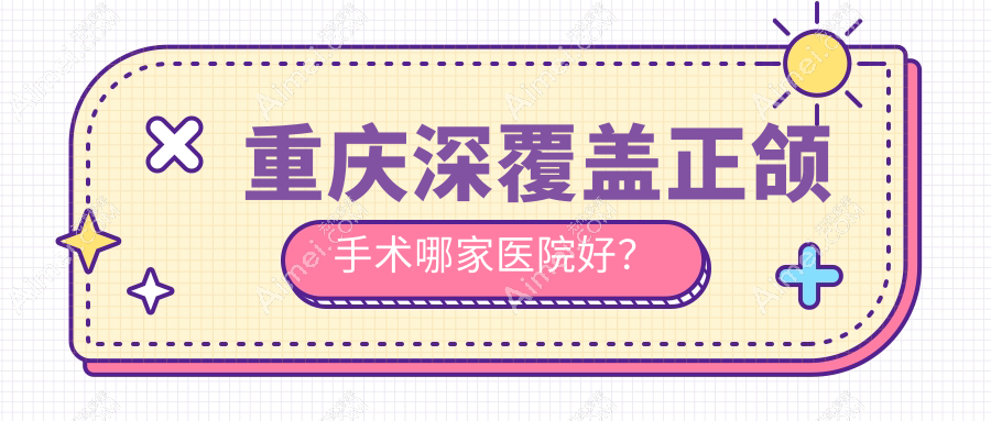 重庆深覆盖正颌手术哪家医院好？重庆地包天正颌手术/下巴后缩正颌手术可选这些
