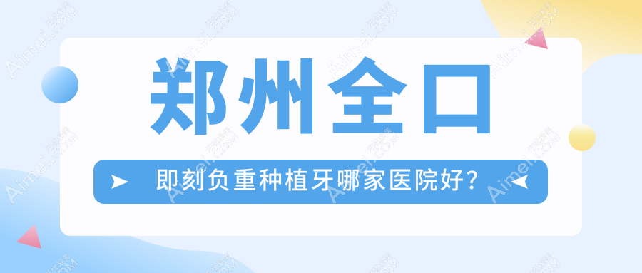 郑州全口即刻负重种植牙哪家医院好？郑州全口种植牙/全口即刻种植牙甄选这些