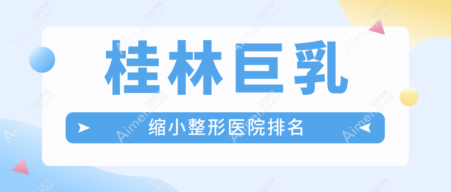 桂林巨乳缩小哪家医院较好？人气排行前五，华美等口碑入选