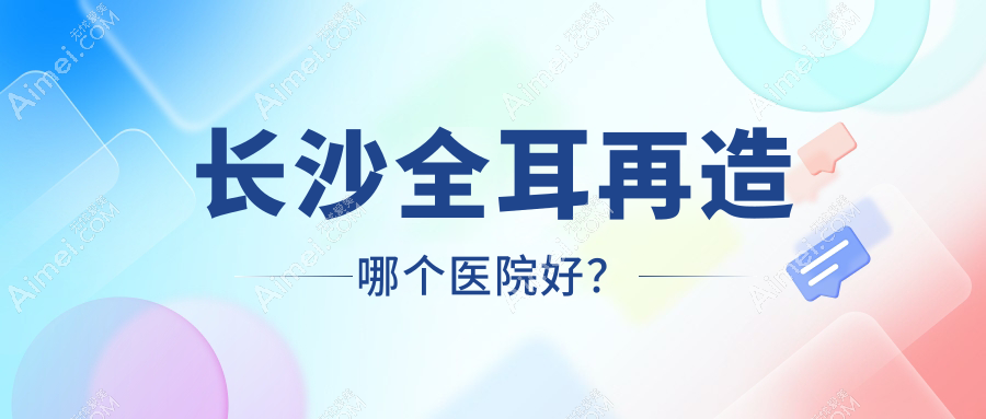 长沙全耳再造哪个医院好？技术声誉相对比:芊亿|梵童|素妍等十家