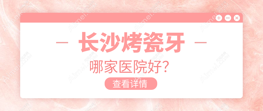 长沙烤瓷牙哪家医院好？排名前十医院有齿贝真福元/湖南雨花满意