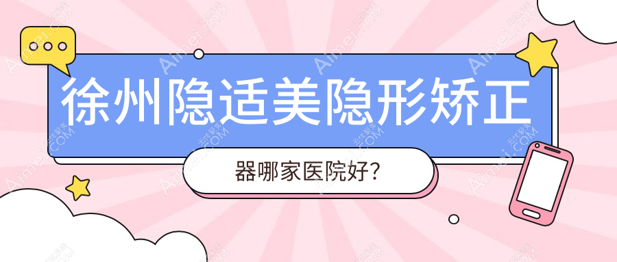 徐州隐适美隐形矫正器哪家医院好？徐州正雅隐形矫正器/时代天使隐形矫正器挑选这几家