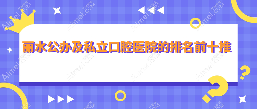 丽水公办及私立口腔医院的排名前十推荐，均是丽水好又便宜的口腔