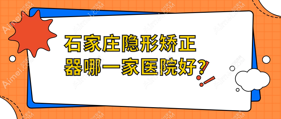 石家庄隐形矫正器哪一家医院好？石家庄隐适美隐形矫正器/正雅隐形矫正器可选这几个