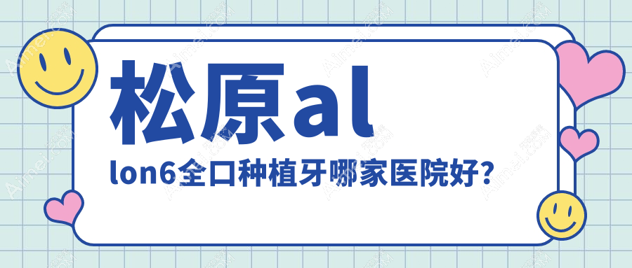 松原allon6全口种植牙哪家医院好？排名前十医院有上诚/中美
