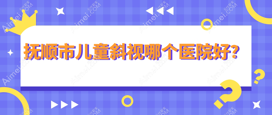 抚顺市儿童斜视哪个医院好？2024排名:海睿、、等入围！附价目表
