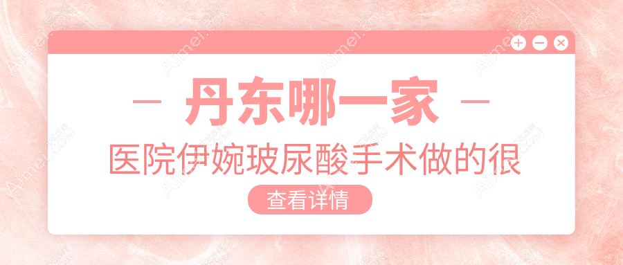 丹东哪一家医院伊婉玻尿酸手术做的很好？全新丹东伊婉玻尿酸排名TOP2医院公布
