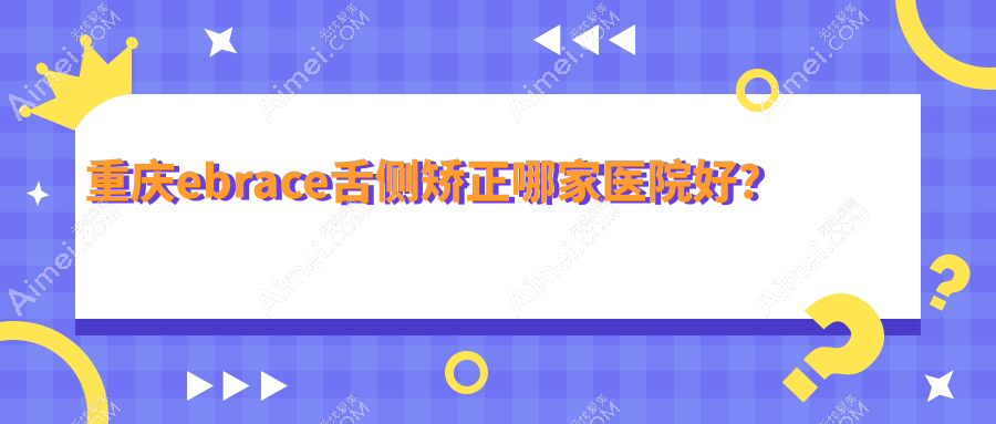 重庆ebrace舌侧矫正哪家医院好？排名前十医院有沙坪坝茉茉/福莱堡德品医院