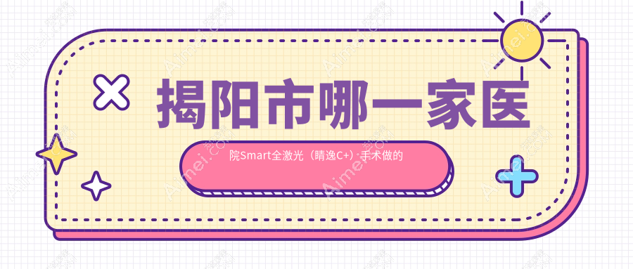 揭阳市哪一家医院Smart全激光（睛逸C+）手术做的比较好？全新揭阳市Smart全激光（睛逸C+）排行TOP2医院公布