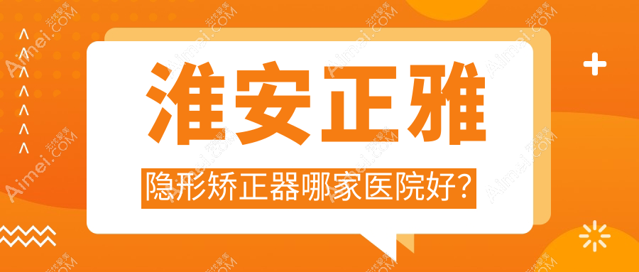 淮安正雅隐形矫正器哪家医院好？淮安正雅隐形矫正器的医院有盱眙牙知道/涟水瑞齿固德