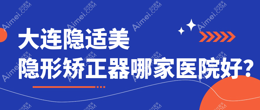 大连隐适美隐形矫正器哪家医院好？排名前十医院有洁雅医院/米嘉