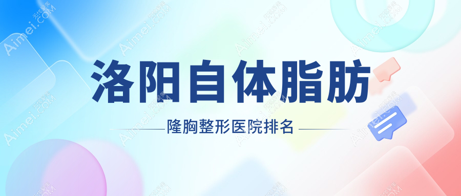 洛阳自体脂肪隆胸哪家医院较好？人气排行前10，孔繁荣等口碑上榜