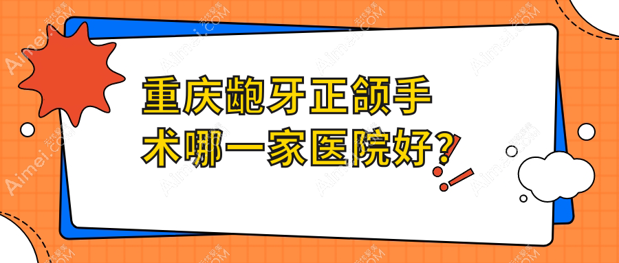重庆龅牙正颌手术哪一家医院好？重庆双颌前突正颌手术/凸嘴正颌手术可选这几家