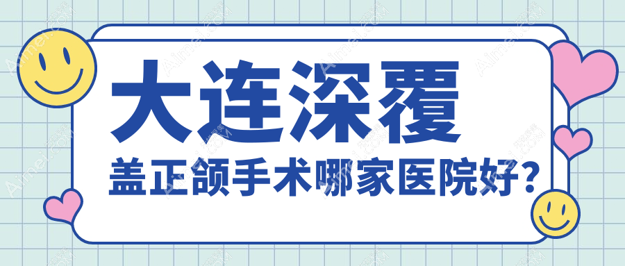 大连深覆盖正颌手术哪家医院好？大连深覆合正颌手术/地包天正颌手术选择这几家