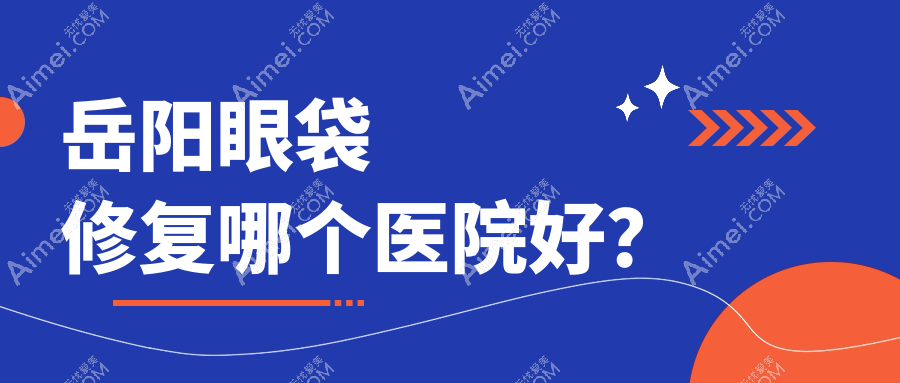 岳阳眼袋修复哪个医院好？2024排行:你美、桃花仙、阳光等入选！附价目表