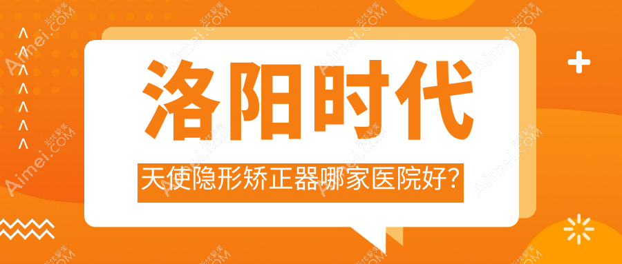 洛阳时代天使隐形矫正器哪家医院好？排名前十医院有牙大夫/景华路泰康拜博
