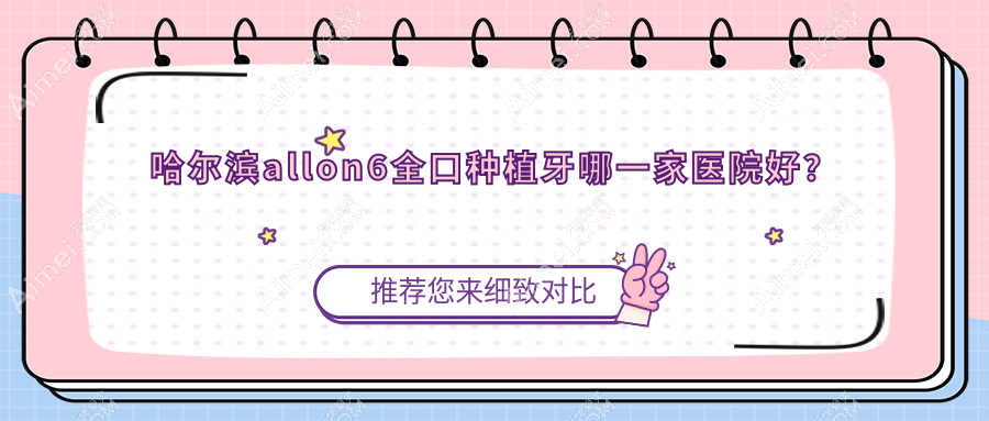 哈尔滨allon6全口种植牙哪一家医院好？哈尔滨全口种植牙/allon4全口种植牙挑选这几家