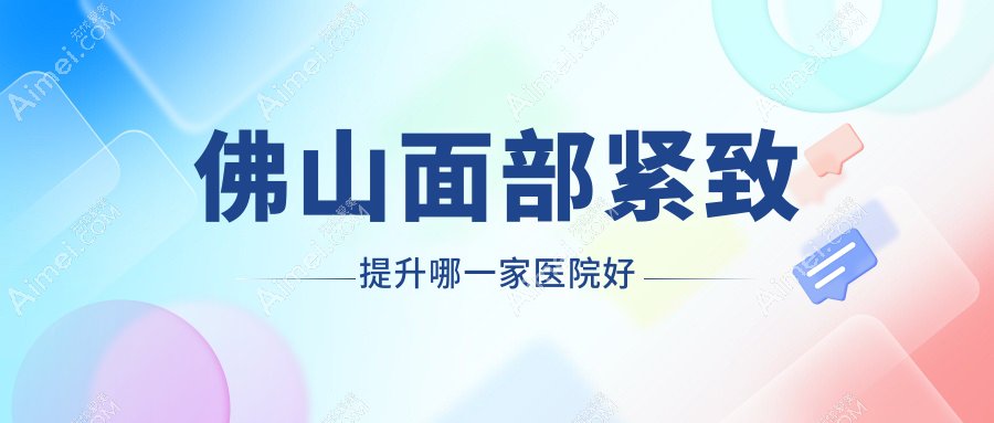 佛山面部紧致提升哪一家医院好?整形医院、声誉评测价格价目表预览!