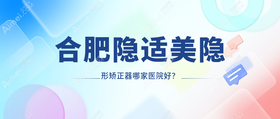 合肥隐适美隐形矫正器哪家医院好？合肥正雅隐形矫正器/时代天使隐形矫正器挑选这几个