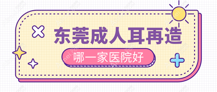 东莞成人耳再造哪一家医院好？整形医院、声誉评测费用收费表预览！