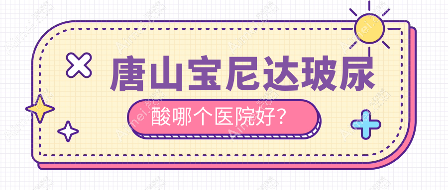 唐山宝尼达玻尿酸哪个医院好？技术口碑相对比:星范整/煤医尚美/艾玲等五家