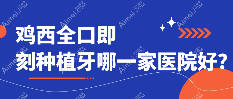 鸡西全口即刻种植牙哪一家医院好？排名前十医院有王杰西医科/正植