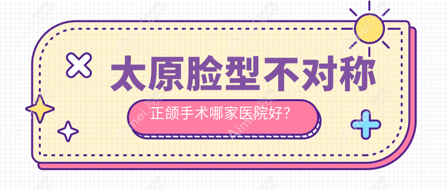 太原脸型不对称正颌手术哪家医院好？排名前十医院有爱德/亿康经典家园店