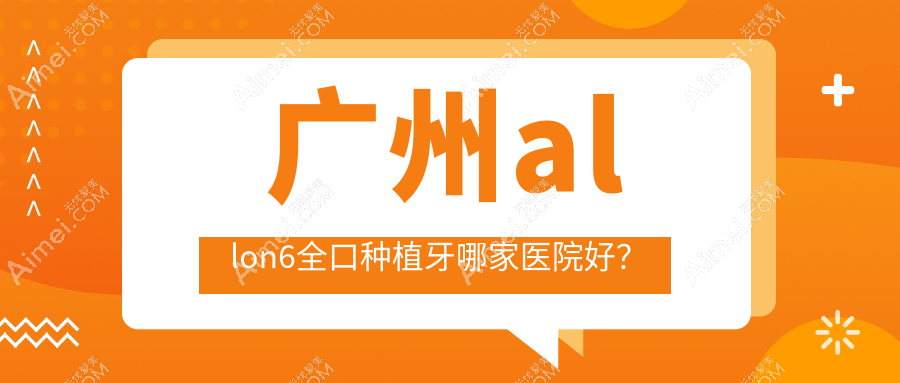 广州allon6全口种植牙哪家医院好？排名前十医院有美呀植联/彦博