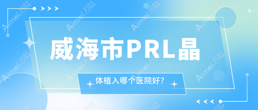 威海市PRL晶体植入哪个医院好？精选1家本地技术比较高的整形机构