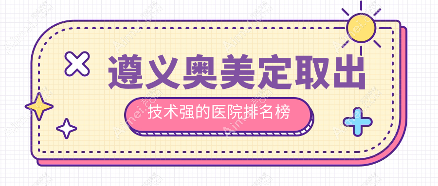 更新！遵义奥美定取出技术强的医院排名榜|前5名详解,有几家是公办