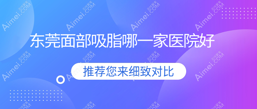 东莞面部吸脂哪一家医院好？整形医院、人气评测费用价目表总览！