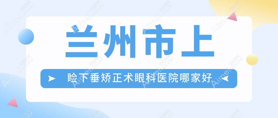 兰州市上睑下垂矫正术哪家好？兰州市眼科医院排名普瑞/华厦/普瑞