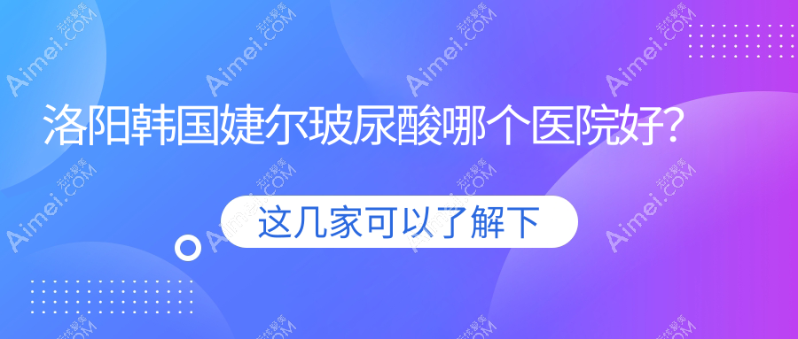 洛阳韩国婕尔玻尿酸哪个医院好？实力人气对比:毛大夫|莱尔美|爱尚等10家