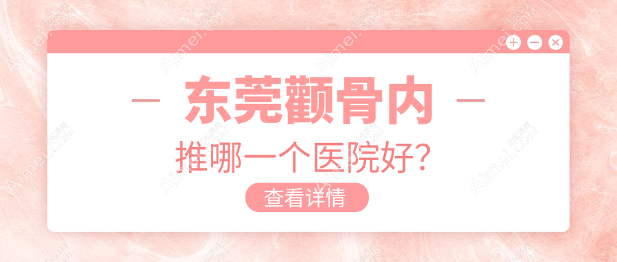 东莞颧骨内推哪一个医院好？技术力口碑相比:罗恩、紫芯、诺伊等10家